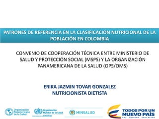 PATRONES DE REFERENCIA EN LA CLASIFICACIÓN NUTRICIONAL DE LA
POBLACIÓN EN COLOMBIA
ERIKA JAZMIN TOVAR GONZALEZ
NUTRICIONISTA DIETISTA
CONVENIO DE COOPERACIÓN TÉCNICA ENTRE MINISTERIO DE
SALUD Y PROTECCIÓN SOCIAL (MSPS) Y LA ORGANIZACIÓN
PANAMERICANA DE LA SALUD (OPS/OMS)
 
