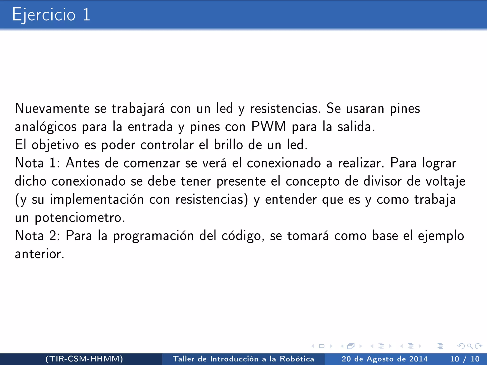 Ejercicio 1 
Nuevamente se trabajará con un led y resistencias. Se usaran pines 
analógicos para la entrada y pines con PWM para la salida. 
El objetivo es poder controlar el brillo de un led. 
Nota 1: Antes de comenzar se verá el conexionado a realizar. Para lograr 
dicho conexionado se debe tener presente el concepto de divisor de voltaje 
(y su implementación con resistencias) y entender que es y como trabaja 
un potenciometro. 
Nota 2: Para la programación del código, se tomará como base el ejemplo 
anterior. 
(TIR-CSM-HHMM) Taller de Introducción a la Robótica 20 de Agosto de 2014 10 / 10 
