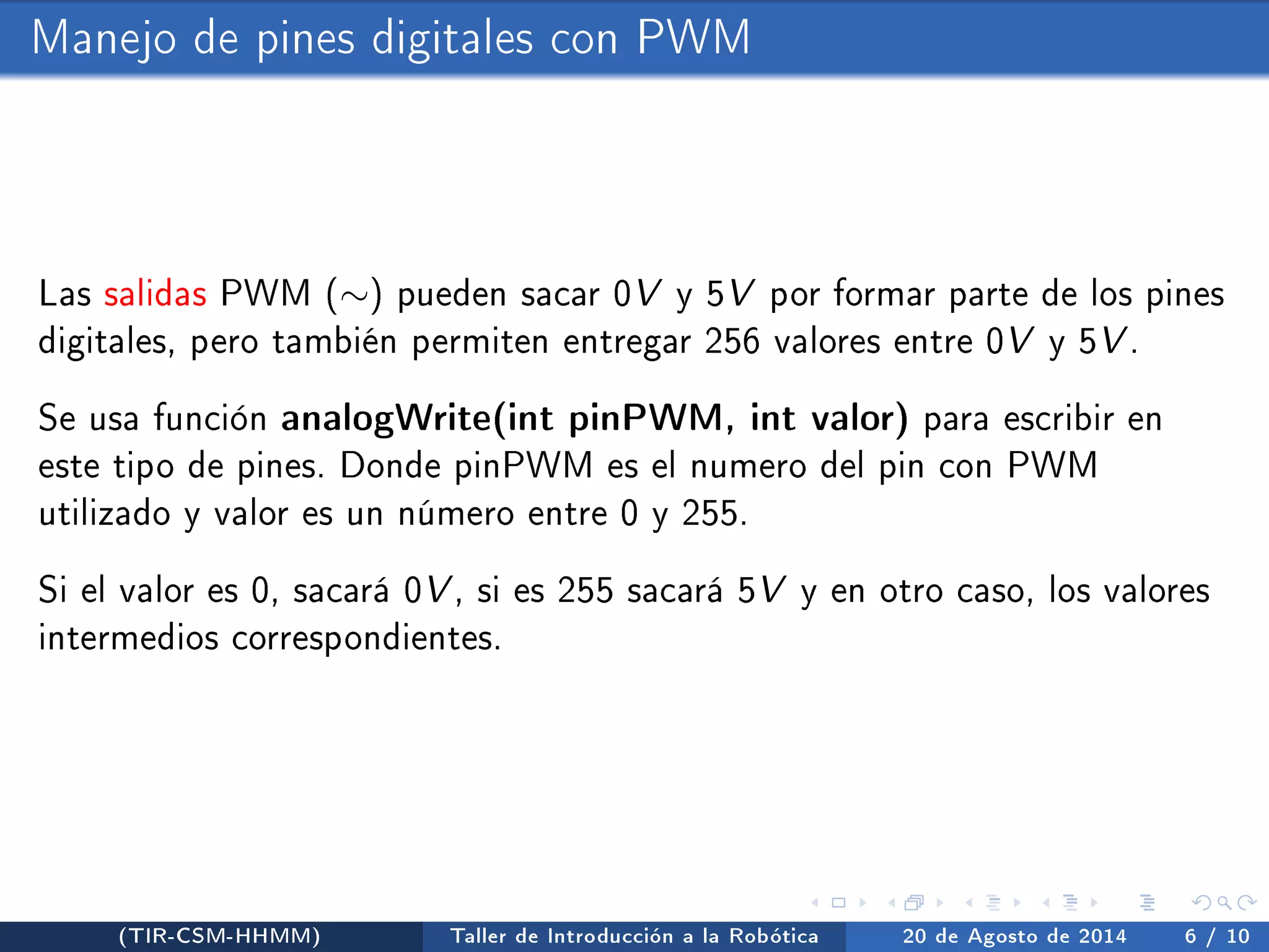 Manejo de pines digitales con PWM 
Las salidas PWM () pueden sacar 0V y 5V por formar parte de los pines 
digitales, pero también permiten entregar 256 valores entre 0V y 5V. 
Se usa función analogWrite(int pinPWM, int valor) para escribir en 
este tipo de pines. Donde pinPWM es el numero del pin con PWM 
utilizado y valor es un número entre 0 y 255. 
Si el valor es 0, sacará 0V, si es 255 sacará 5V y en otro caso, los valores 
intermedios correspondientes. 
(TIR-CSM-HHMM) Taller de Introducción a la Robótica 20 de Agosto de 2014 6 / 10 
 