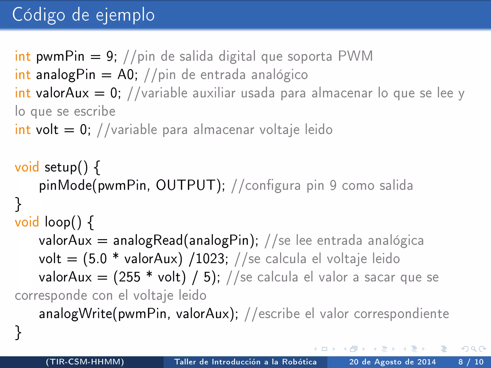Código de ejemplo 
int pwmPin = 9; //pin de salida digital que soporta PWM 
int analogPin = A0; //pin de entrada analógico 
int valorAux = 0; //variable auxiliar usada para almacenar lo que se lee y 
lo que se escribe 
int volt = 0; //variable para almacenar voltaje leido 
void setup() { 
pinMode(pwmPin, OUTPUT); //congura pin 9 como salida 
} 
void loop() { 
valorAux = analogRead(analogPin); //se lee entrada analógica 
volt = (5.0 * valorAux) /1023; //se calcula el voltaje leido 
valorAux = (255 * volt) / 5); //se calcula el valor a sacar que se 
corresponde con el voltaje leido 
analogWrite(pwmPin, valorAux); //escribe el valor correspondiente 
} 
(TIR-CSM-HHMM) Taller de Introducción a la Robótica 20 de Agosto de 2014 8 / 10 
 