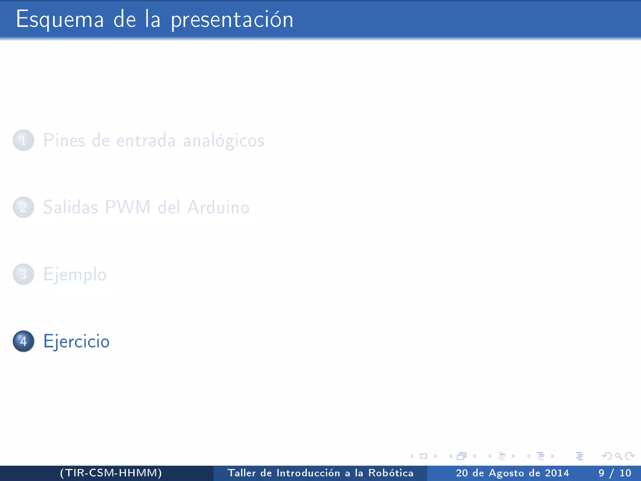 Esquema de la presentación 
1 Pines de entrada analógicos 
2 Salidas PWM del Arduino 
3 Ejemplo 
4 Ejercicio 
(TIR-CSM-HHMM) Taller de Introducción a la Robótica 20 de Agosto de 2014 9 / 10 
 