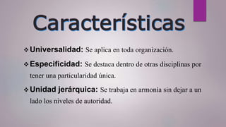 Universalidad: Se aplica en toda organización.
Especificidad: Se destaca dentro de otras disciplinas por
tener una particularidad única.
Unidad jerárquica: Se trabaja en armonía sin dejar a un
lado los niveles de autoridad.
 