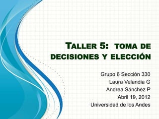 TALLER 5: TOMA DE
DECISIONES Y ELECCIÓN

            Grupo 6 Sección 330
                Laura Velandia G
              Andrea Sánchez P
                   Abril 19, 2012
        Universidad de los Andes
 