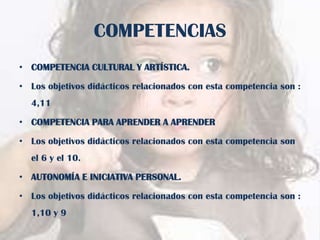 COMPETENCIAS
• COMPETENCIA CULTURAL Y ARTÍSTICA.

• Los objetivos didácticos relacionados con esta competencia son :
4,11
• COMPETENCIA PARA APRENDER A APRENDER

• Los objetivos didácticos relacionados con esta competencia son
el 6 y el 10.
• AUTONOMÍA E INICIATIVA PERSONAL.

• Los objetivos didácticos relacionados con esta competencia son :
1,10 y 9

 