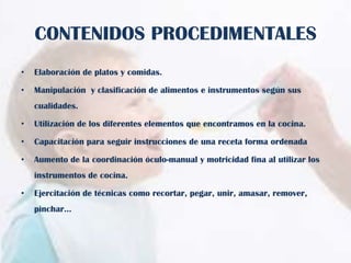 CONTENIDOS PROCEDIMENTALES
•

Elaboración de platos y comidas.

•

Manipulación y clasificación de alimentos e instrumentos según sus
cualidades.

•

Utilización de los diferentes elementos que encontramos en la cocina.

•

Capacitación para seguir instrucciones de una receta forma ordenada

•

Aumento de la coordinación óculo-manual y motricidad fina al utilizar los
instrumentos de cocina.

•

Ejercitación de técnicas como recortar, pegar, unir, amasar, remover,

pinchar…

 