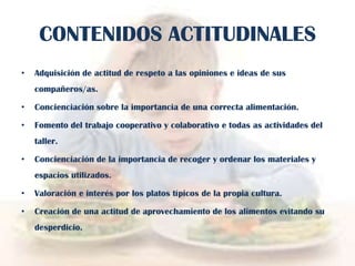 CONTENIDOS ACTITUDINALES
•

Adquisición de actitud de respeto a las opiniones e ideas de sus
compañeros/as.

•

Concienciación sobre la importancia de una correcta alimentación.

•

Fomento del trabajo cooperativo y colaborativo e todas as actividades del
taller.

•

Concienciación de la importancia de recoger y ordenar los materiales y
espacios utilizados.

•

Valoración e interés por los platos típicos de la propia cultura.

•

Creación de una actitud de aprovechamiento de los alimentos evitando su
desperdicio.

 