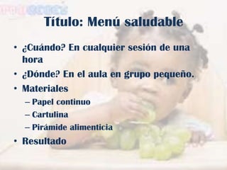 Título: Menú saludable
• ¿Cuándo? En cualquier sesión de una
hora
• ¿Dónde? En el aula en grupo pequeño.
• Materiales
– Papel continuo
– Cartulina
– Pirámide alimenticia

• Resultado

 