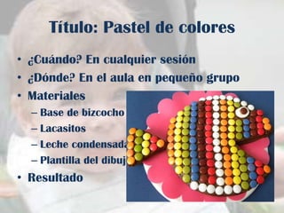 Título: Pastel de colores
• ¿Cuándo? En cualquier sesión
• ¿Dónde? En el aula en pequeño grupo
• Materiales
– Base de bizcocho
– Lacasitos
– Leche condensada
– Plantilla del dibujo

• Resultado

 