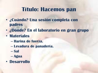 Título: Hacemos pan
• ¿Cuándo? Una sesión completa con
padres
• ¿Dónde? En el laboratorio en gran grupo
• Materiales
– Harina de fuerza.
– Levadura de panadería.
– Sal
– Agua

• Desarrollo

 