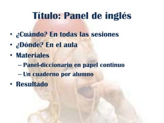 Título: Panel de inglés
• ¿Cuándo? En todas las sesiones
• ¿Dónde? En el aula
• Materiales
– Panel-diccionario en papel continuo
– Un cuaderno por alumno

• Resultado

 