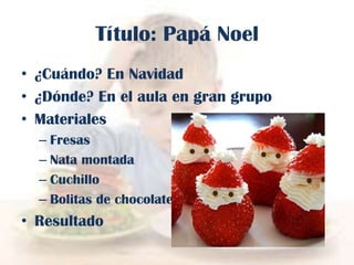 Título: Papá Noel
• ¿Cuándo? En Navidad
• ¿Dónde? En el aula en gran grupo
• Materiales
– Fresas
– Nata montada
– Cuchillo
– Bolitas de chocolate

• Resultado

 