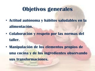 Objetivos generales
• Actitud autónoma y hábitos saludables en la

alimentación.
• Colaboración y respeto por las normas del
taller.
• Manipulación de los elementos propios de
una cocina y de los ingredientes observando
sus transformaciones.

 