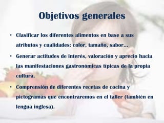 Objetivos generales
• Clasificar los diferentes alimentos en base a sus

atributos y cualidades: color, tamaño, sabor…
• Generar actitudes de interés, valoración y aprecio hacia
las manifestaciones gastronómicas típicas de la propia
cultura.
• Comprensión de diferentes recetas de cocina y
pictogramas que encontraremos en el taller (también en
lengua inglesa).

 