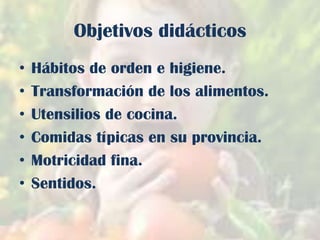 Objetivos didácticos
•
•
•
•
•
•

Hábitos de orden e higiene.
Transformación de los alimentos.
Utensilios de cocina.
Comidas típicas en su provincia.
Motricidad fina.
Sentidos.

 