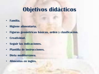 Objetivos didácticos
• Familia.

• Higiene alimentaria.
• Figuras geométricas básicas, orden y clasificación.
• Creatividad.

• Seguir las indicaciones.
• Plantilla de instrucciones.
• Dieta mediterránea.

• Alimentos en inglés.

 