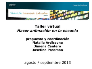Taller virtual
Hacer animación en la escuela
propuesta y coordinación
Natalia Ardissone
Jimena Cantero
Josefina Passman
agosto / septiembre 2013
 