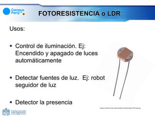 FOTORESISTENCIA o LDR

Usos:

 Control de iluminación. Ej:
  Encendido y apagado de luces
  automáticamente

 Detectar fuentes de luz. Ej: robot
  seguidor de luz

 Detector la presencia
                                  Imagen tomada de http://www.epysteme.us/shop/img/p/27-68-large.jpg
 