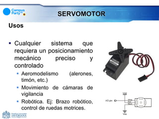 SERVOMOTOR
Usos

 Cualquier    sistema    que
  requiera un posicionamiento
  mecánico       preciso    y
  controlado
   Aeromodelismo      (alerones,
    timón, etc.)
   Movimiento de cámaras de
    vigilancia
   Robótica. Ej: Brazo robótico,
    control de ruedas motrices.
 