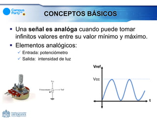 CONCEPTOS BÁSICOS

 Una señal es analóga cuando puede tomar
  inﬁnitos valores entre su valor mínimo y máximo.
 Elementos analógicos:
   Entrada: potenciómetro
   Salida: intensidad de luz
                                Vref


                                Vcc




                                                     t
 