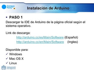 Instalación de Arduino

 PASO 1
Descargar la IDE de Arduino de la página oficial según el
sistema operativo.

Link de descarga:
       http://arduino.cc/es/Main/Software (Español)
        http://arduino.cc/en/Main/Software (Ingles)

Disponible para:
 Windows
 Mac OS X
 Linux
 