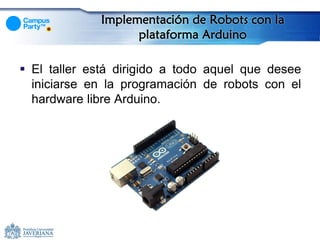 Implementación de Robots con la
                   plataforma Arduino

 El taller está dirigido a todo aquel que desee
  iniciarse en la programación de robots con el
  hardware libre Arduino.
 