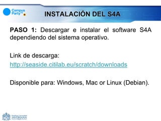 INSTALACIÓN DEL S4A

PASO 1: Descargar e instalar el software S4A
dependiendo del sistema operativo.

Link de descarga:
http://seaside.citilab.eu/scratch/downloads

Disponible para: Windows, Mac or Linux (Debian).
 