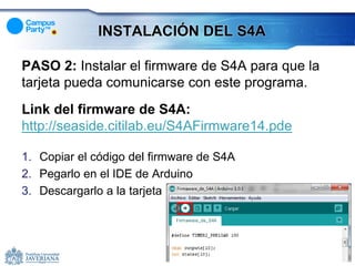 INSTALACIÓN DEL S4A

PASO 2: Instalar el firmware de S4A para que la
tarjeta pueda comunicarse con este programa.
Link del firmware de S4A:
http://seaside.citilab.eu/S4AFirmware14.pde

1. Copiar el código del firmware de S4A
2. Pegarlo en el IDE de Arduino
3. Descargarlo a la tarjeta
 