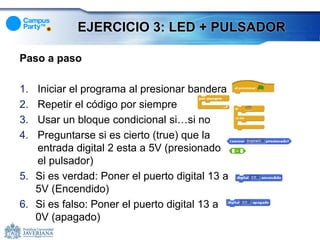 EJERCICIO 3: LED + PULSADOR

Paso a paso

1. Iniciar el programa al presionar bandera
2. Repetir el código por siempre
3. Usar un bloque condicional si…si no
4. Preguntarse si es cierto (true) que la
   entrada digital 2 esta a 5V (presionado
   el pulsador)
5. Si es verdad: Poner el puerto digital 13 a
   5V (Encendido)
6. Si es falso: Poner el puerto digital 13 a
   0V (apagado)
 