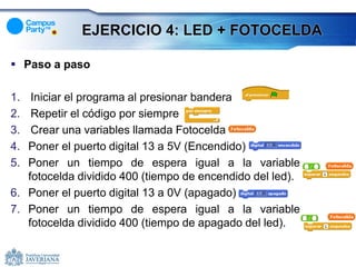 EJERCICIO 4: LED + FOTOCELDA

 Paso a paso

1.  Iniciar el programa al presionar bandera
2.  Repetir el código por siempre
3.  Crear una variables llamada Fotocelda
4. Poner el puerto digital 13 a 5V (Encendido)
5. Poner un tiempo de espera igual a la variable
   fotocelda dividido 400 (tiempo de encendido del led).
6. Poner el puerto digital 13 a 0V (apagado).
7. Poner un tiempo de espera igual a la variable
   fotocelda dividido 400 (tiempo de apagado del led).
 