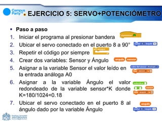 EJERCICIO 5: SERVO+POTENCIÓMETRO

 Paso a paso
1. Iniciar el programa al presionar bandera
2. Ubicar el servo conectado en el puerto 8 a 90°
3. Repetir el código por siempre
4. Crear dos variables: Sensor y Ángulo
5. Asignar a la variable Sensor el valor leído en
   la entrada análoga A0
6. Asignar a la variable Ángulo el valor
   redondeado de la variable sensor*K donde
   K=180/1024=0.18
7. Ubicar el servo conectado en el puerto 8 al
   ángulo dado por la variable Ángulo
 