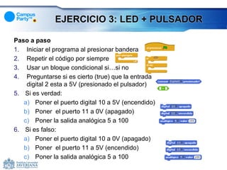 EJERCICIO 3: LED + PULSADOR

Paso a paso
1. Iniciar el programa al presionar bandera
2. Repetir el código por siempre
3. Usar un bloque condicional si…si no
4. Preguntarse si es cierto (true) que la entrada
    digital 2 esta a 5V (presionado el pulsador)
5. Si es verdad:
   a) Poner el puerto digital 10 a 5V (encendido)
   b) Poner el puerto 11 a 0V (apagado)
   c) Poner la salida analógica 5 a 100
6. Si es falso:
   a) Poner el puerto digital 10 a 0V (apagado)
   b) Poner el puerto 11 a 5V (encendido)
   c) Poner la salida analógica 5 a 100
 
