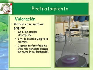Pretratamiento
  Valoración
• Mezcla en un matraz
  pequeño:
  – 10 ml de alcohol
    isopropílico.
  – 1 ml de aceite ( y agita la
    mezcla).
  – 2 gotas de fenolftaleína
    (nos vale también el agua
    de cocer la col lombarda).
 