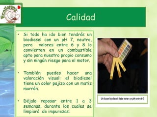 Calidad
• Si todo ha ido bien tendrás un
  biodiesel con un pH 7, neutro,
  pero valores entre 6 y 8 lo
  convierten en un combustible
  apto para nuestro propio consumo
  y sin ningún riesgo para el motor.

• También puedes hacer una
  valoración visual: el biodiesel
  tiene un color pajizo con un matiz
  marrón.

• Déjalo reposar entre 1 a 3
  semanas, durante los cuales se
  limpiará de impurezas.
 