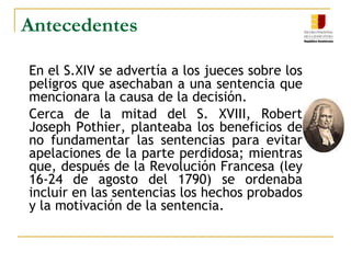 AntecedentesEn el S.XIV se advertía a los jueces sobre los peligros que asechaban a una sentencia que mencionara la causa de la decisión.	Cerca de la mitad del S. XVIII, Robert Joseph Pothier, planteaba los beneficios de no fundamentar las sentencias para evitar apelaciones de la parte perdidosa; mientras que, después de la Revolución Francesa (ley 16-24 de agosto del 1790) se ordenaba incluir en las sentencias los hechos probados y la motivación de la sentencia.