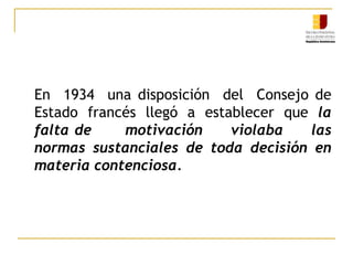 En  1934  una disposición  del  Consejo de Estado francés llegó a establecer que la falta de      motivación     violaba     las    normas sustanciales de toda decisión en materia contenciosa. 