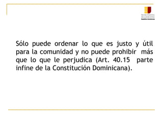 	Sólo puede ordenar lo que es justo y útil para la comunidad y no puede prohibir  más que lo que le perjudica (Art. 40.15  parte infine de la Constitución Dominicana).