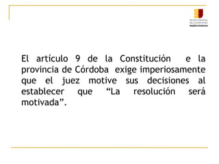 El artículo 9 de la Constitución  e la provincia de Córdoba  exige imperiosamente que el juez motive sus decisiones al establecer que “La resolución será motivada”. 