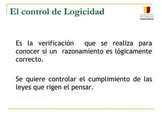 El control de Logicidad	Es la verificación  que se realiza para conocer si un  razonamiento es lógicamente correcto.	Se quiere controlar el cumplimiento de las leyes que rigen el pensar. 