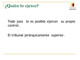 ¿Quién lo ejerce?	Todo juez  le es posible ejercer  su propio control.	El tribunal jerárquicamente  superior.