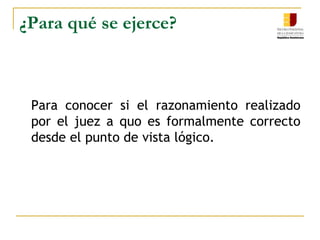 ¿Para qué se ejerce?	Para conocer si el razonamiento realizado por el juez a quo es formalmente correcto desde el punto de vista lógico.  