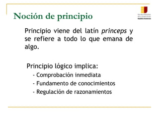 Noción de principioPrincipio viene del latín princeps y se refiere a todo lo que emana de algo. Principio lógico implica:- Comprobación inmediata- Fundamento de conocimientos- Regulación de razonamientos