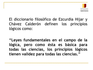 	El diccionario filosófico de EzcurdiaHijar y Chávez Calderón definen los principios lógicos como: “Leyes fundamentales en el campo de la lógica, pero como ésta es básica para todas las ciencias, los principios lógicos tienen validez para todas las ciencias.”
