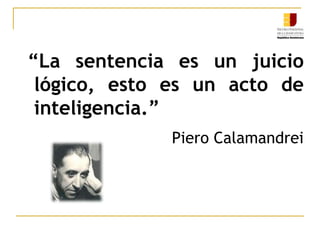 “La sentencia es un juicio lógico, esto es un acto de inteligencia.”Piero Calamandrei