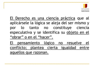	En la fundamentación de la sentencia queda revelado el proceso mental seguido por el juez al decidir. Se manifiestan aspectos gramaticales, axiológicos y lógicos que configuran lo formal e instrumental del razonamiento.	El objeto material de ese razonamiento está constituido por la conducta humana hechos y actos abstraídos sea de la cosa o del ente vivo per se. Vincula el derecho y conducta.
