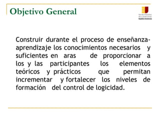 Objetivo General    Construir durante el proceso de enseñanza-aprendizaje los conocimientos necesarios   y suficientes en  aras     de  proporcionar  a  los y las  participantes   los   elementos  teóricos  y prácticos     que    permitan    incrementar    y fortalecer   los   niveles   de    formación   del control de logicidad.
