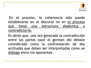 El proceso judicial es un proceso retórico dialécticoLa dialéctica conforma la estructura o armazón del proceso; la retórica, desde convencimiento  ̶  no de la persuasión  ̶  obra internamente exigiendo que se razone de manera correcta, coherente y con apego a los principios lógicos. La retórica es exclusivamente un método; un instrumento para seleccionar argumentos y endoxar.