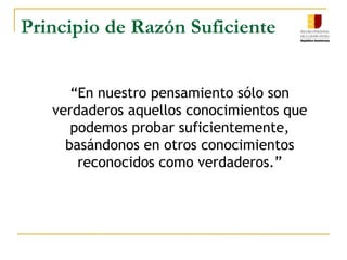 Principio de Razón SuficienteLEIBNIZ	“Ningún hecho puede ser verdadero o existente, y ninguna enunciación verdadera, sin que haya una razón suficiente para que sea así y no de otro modo.”	¿Por qué es este principio lógico y ontológico?	si todo lo que es puede ser pensado, la razón de ser es al mismo tiempo la razón del pensar. Olsen A. Giraldi  p.81