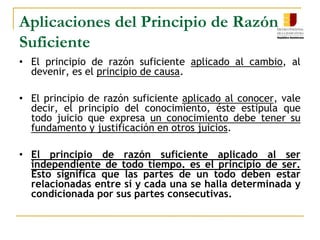 Aplicaciones del Principio de Razón SuficienteEl principio de razón suficiente aplicado al cambio, al devenir, es el principio de causa.	El principio de razón suficiente aplicado al conocer, vale decir, el principio del conocimiento, éste estipula que todo juicio que expresa un conocimiento debe tener su fundamento y justificación en otros juicios.