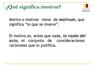¿Qué significa motivar?	Motivo o motivar  viene  de motivum, que significa “lo que se mueve”.	El motivo es, antes que nada, la razón del acto,  el   conjunto   de    consideraciones racionales que lo justifica. 