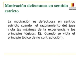  Motivación defectuosa en sentido estrictoMotivación Aparente	Es un vicio de razonamiento que se presenta cuando el juez  se fundamenta  en hechos inexistentes    y  pruebas  no  actuadas o simplemente relató los hechos o describió el proceso. Ejemplo el Juez se limitó a describir los   hechos   alegados   por   las  partes  sin analizarlos   y   dio   por   ciertos   sin estar probados.